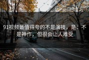 91视频最值得夸的不是演技，是：不是神作，但很会让人难受