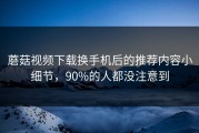 蘑菇视频下载换手机后的推荐内容小细节，90%的人都没注意到