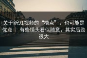 关于新91视频的“槽点”，也可能是优点 ｜ 有些镜头看似随意，其实后劲很大