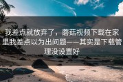 我差点就放弃了，蘑菇视频下载在家里我差点以为出问题——其实是下载管理没设置好