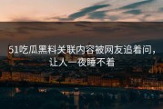 51吃瓜黑料关联内容被网友追着问，让人一夜睡不着
