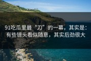 91吃瓜里最“刀”的一幕，其实是：有些镜头看似随意，其实后劲很大