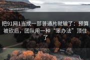 把91网1当成一部普通片就输了：预算被砍后，团队用一种“笨办法”顶住了