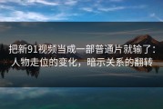 把新91视频当成一部普通片就输了：人物走位的变化，暗示关系的翻转