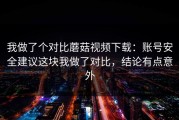 我做了个对比蘑菇视频下载：账号安全建议这块我做了对比，结论有点意外