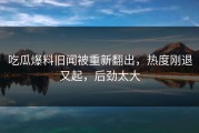 吃瓜爆料旧闻被重新翻出，热度刚退又起，后劲太大