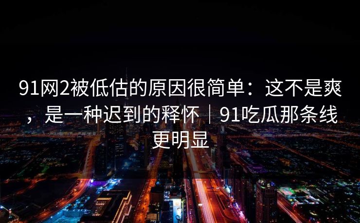 91网2被低估的原因很简单：这不是爽，是一种迟到的释怀｜91吃瓜那条线更明显