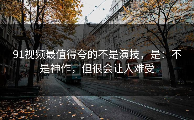 91视频最值得夸的不是演技，是：不是神作，但很会让人难受