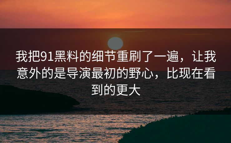 我把91黑料的细节重刷了一遍，让我意外的是导演最初的野心，比现在看到的更大