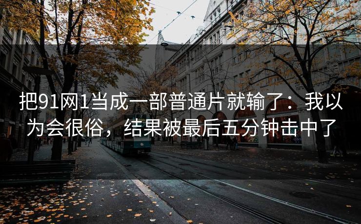 把91网1当成一部普通片就输了：我以为会很俗，结果被最后五分钟击中了