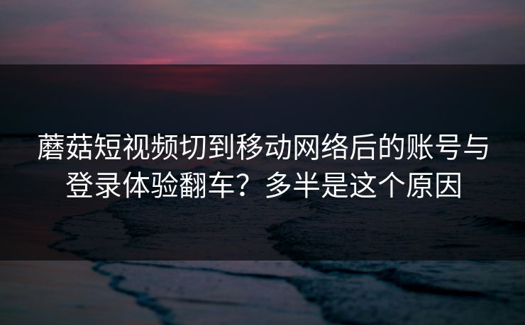 蘑菇短视频切到移动网络后的账号与登录体验翻车？多半是这个原因