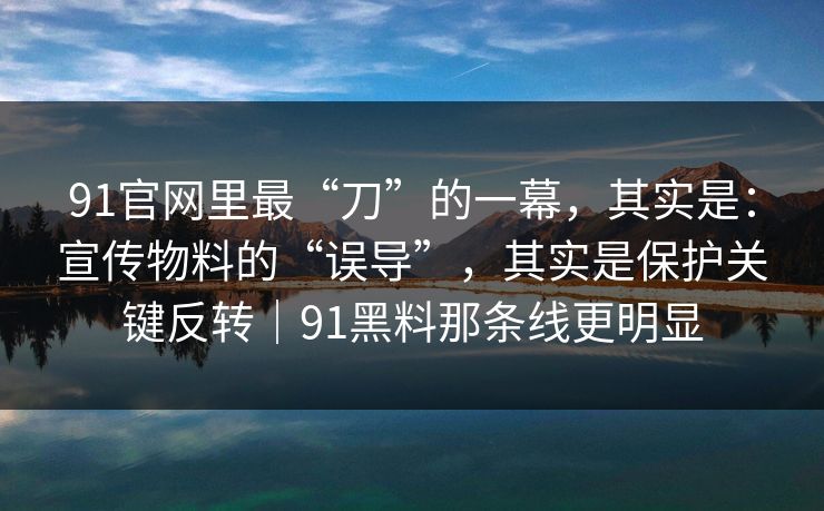 91官网里最“刀”的一幕,其实是:宣传物料的“误导”,其实是保护关键反转|91黑料那条线更明显 91官网里最“刀”的一幕,其实是:宣传物料的“误导”,其实是保护关键反转|91黑料那条线更明显
