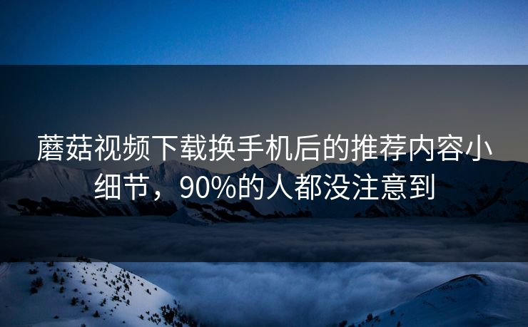 蘑菇视频下载换手机后的推荐内容小细节，90%的人都没注意到