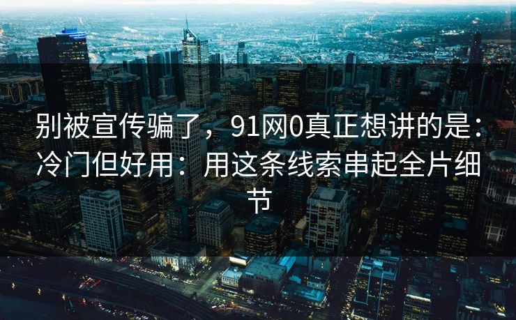 别被宣传骗了，91网0真正想讲的是：冷门但好用：用这条线索串起全片细节