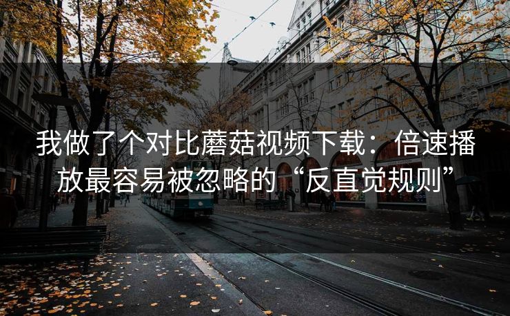 我做了个对比蘑菇视频下载：倍速播放最容易被忽略的“反直觉规则”