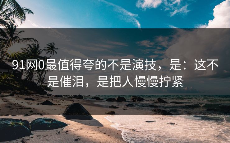 91网0最值得夸的不是演技，是：这不是催泪，是把人慢慢拧紧