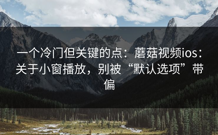 一个冷门但关键的点：蘑菇视频ios：关于小窗播放，别被“默认选项”带偏