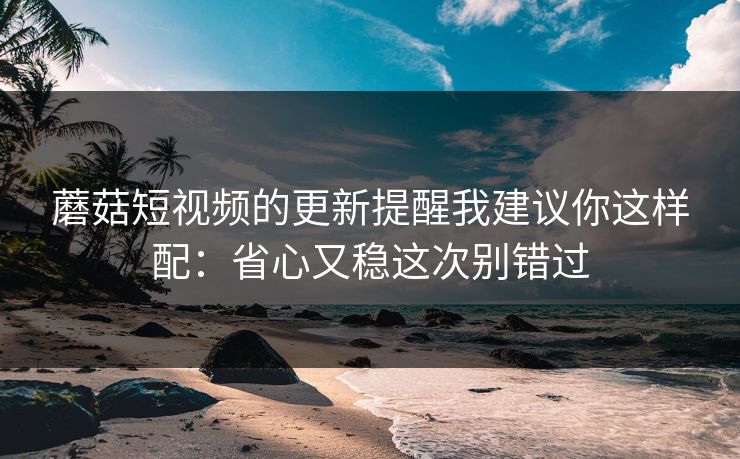 蘑菇短视频的更新提醒我建议你这样配:省心又稳这次别错过 蘑菇短视频的更新提醒我建议你这样配:省心又稳这次别错过