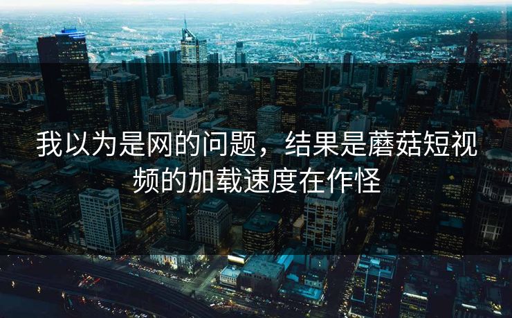 我以为是网的问题,结果是蘑菇短视频的加载速度在作怪 我以为是网的问题,结果是蘑菇短视频的加载速度在作怪