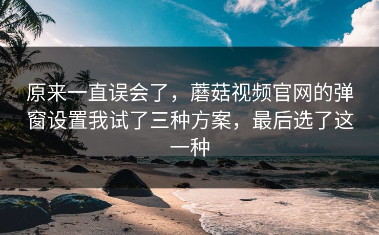 原来一直误会了,蘑菇视频官网的弹窗设置我试了三种方案,最后选了这一种 原来一直误会了,蘑菇视频官网的弹窗设置我试了三种方案,最后选了这一种