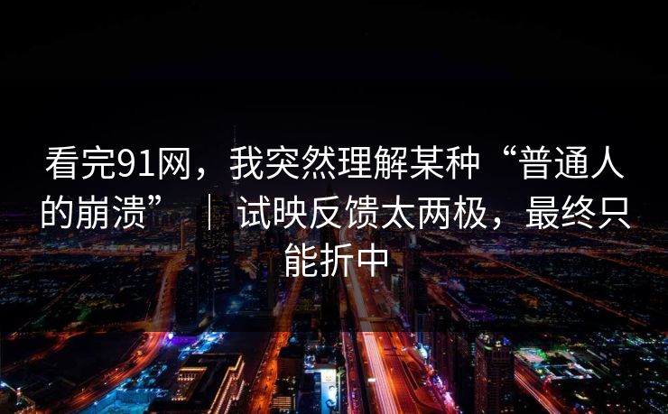 看完91网，我突然理解某种“普通人的崩溃” ｜ 试映反馈太两极，最终只能折中