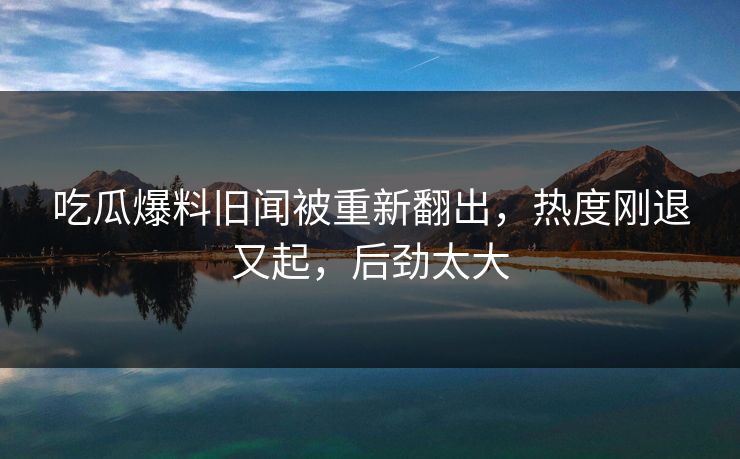 吃瓜爆料旧闻被重新翻出，热度刚退又起，后劲太大
