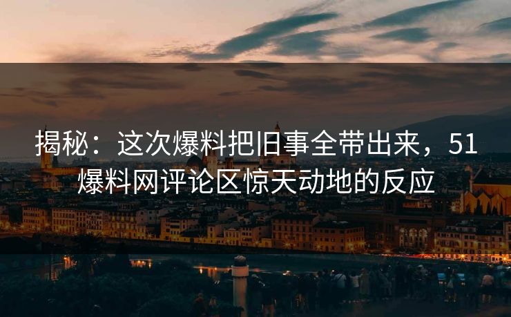 揭秘：这次爆料把旧事全带出来，51爆料网评论区惊天动地的反应
