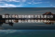 蘑菇视频电脑版的播放进度我建议你这样配：省心又稳用完真的省心