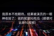 我原本不抱期待，结果被演员的一眼神收拾了：说的就是91吃瓜（顺便对比新91视频）