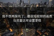 我不想再踩坑了：蘑菇短视频的画质与流量这样设置更稳