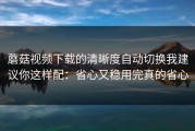 蘑菇视频下载的清晰度自动切换我建议你这样配：省心又稳用完真的省心