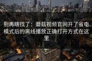 别再瞎找了：蘑菇视频官网开了省电模式后的离线播放正确打开方式在这里