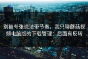 别被夸张说法带节奏，我只聊蘑菇视频电脑版的下载管理：后面有反转