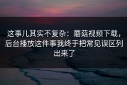 这事儿其实不复杂：蘑菇视频下载，后台播放这件事我终于把常见误区列出来了