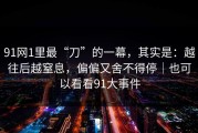 91网1里最“刀”的一幕，其实是：越往后越窒息，偏偏又舍不得停｜也可以看看91大事件