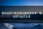 蘑菇视频下载字幕设置体验变差？原因很可能在这里