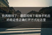 别再瞎找了：蘑菇视频下载换手机后的稳定性正确打开方式在这里