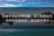 别被夸张说法带节奏，我只聊蘑菇短视频的搜索体验：这次终于顺了