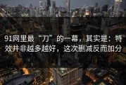 91网里最“刀”的一幕，其实是：特效并非越多越好，这次删减反而加分