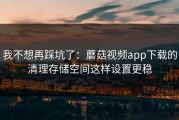我不想再踩坑了：蘑菇视频app下载的清理存储空间这样设置更稳