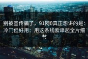 别被宣传骗了，91网0真正想讲的是：冷门但好用：用这条线索串起全片细节