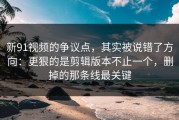 新91视频的争议点，其实被说错了方向：更狠的是剪辑版本不止一个，删掉的那条线最关键