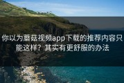 你以为蘑菇视频app下载的推荐内容只能这样？其实有更舒服的办法