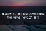 我真没想到，我把蘑菇短视频的缓存管理整理成“傻瓜版”教程