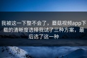 我被这一下整不会了，蘑菇视频app下载的清晰度选择我试了三种方案，最后选了这一种
