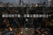 蘑菇视频下载：字幕设置我被坑过一次