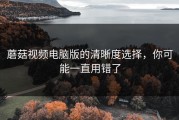 蘑菇视频电脑版的清晰度选择，你可能一直用错了