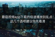 蘑菇视频app下载的倍速播放别乱点：这几个选项建议你先看清