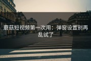 蘑菇短视频第一次用：弹窗设置别再乱试了