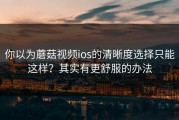 你以为蘑菇视频ios的清晰度选择只能这样？其实有更舒服的办法
